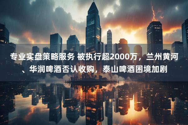 专业实盘策略服务 被执行超2000万，兰州黄河、华润啤酒否认收购，泰山啤酒困境加剧