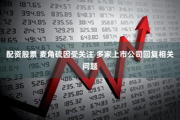 配资股票 麦角硫因受关注 多家上市公司回复相关问题