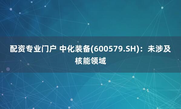 配资专业门户 中化装备(600579.SH)：未涉及核能领域