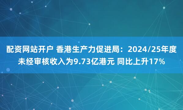 配资网站开户 香港生产力促进局：2024/25年度未经审核收入为9.73亿港元 同比上升17%