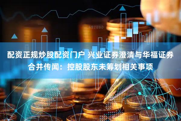 配资正规炒股配资门户 兴业证券澄清与华福证券合并传闻：控股股东未筹划相关事项