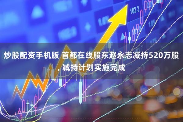 炒股配资手机版 首都在线股东赵永志减持520万股, 减持计划实施完成
