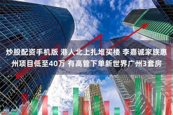 炒股配资手机版 港人北上扎堆买楼 李嘉诚家族惠州项目低至40万 有高管下单新世界广州3套房