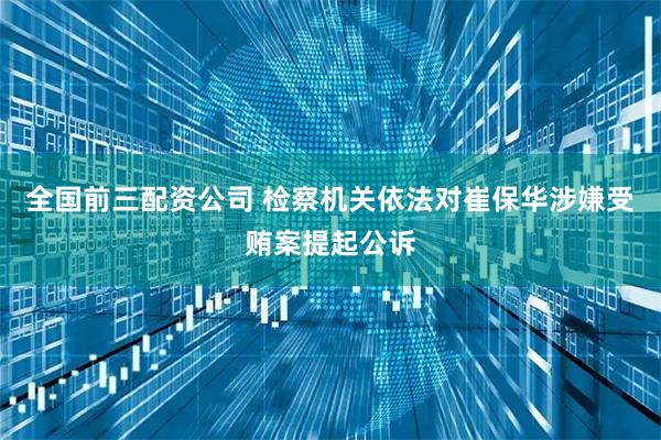 全国前三配资公司 检察机关依法对崔保华涉嫌受贿案提起公诉