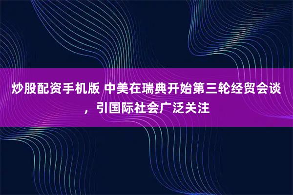 炒股配资手机版 中美在瑞典开始第三轮经贸会谈，引国际社会广泛关注