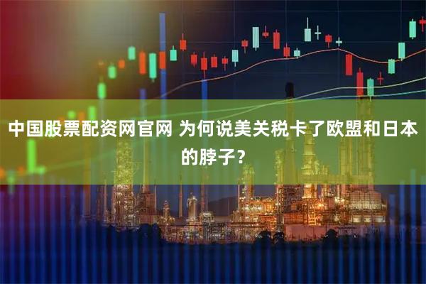 中国股票配资网官网 为何说美关税卡了欧盟和日本的脖子？
