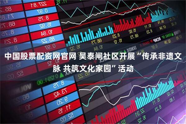 中国股票配资网官网 吴泰闸社区开展“传承非遗文脉 共筑文化家园”活动