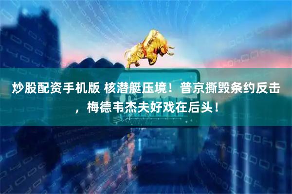 炒股配资手机版 核潜艇压境！普京撕毁条约反击，梅德韦杰夫好戏在后头！