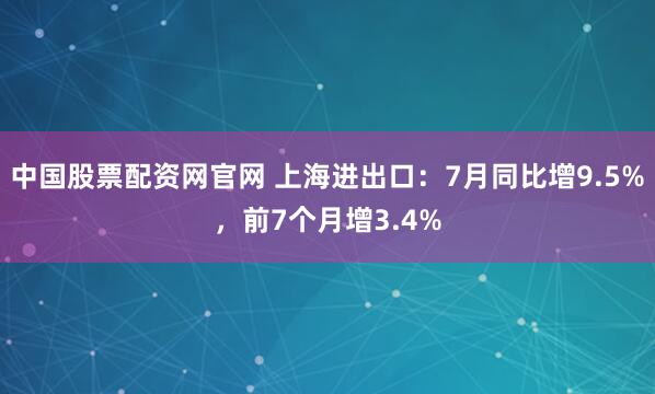 中国股票配资网官网 上海进出口：7月同比增9.5%，前7个月增3.4%