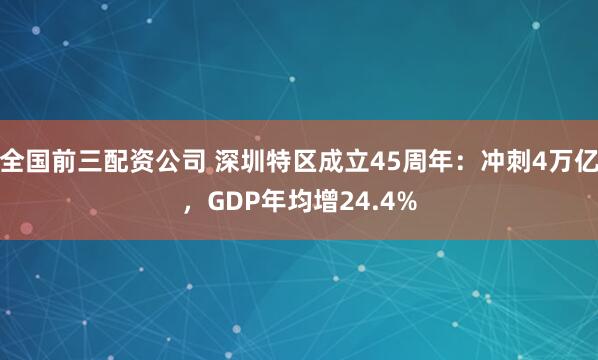 全国前三配资公司 深圳特区成立45周年：冲刺4万亿，GDP年均增24.4%