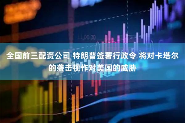 全国前三配资公司 特朗普签署行政令 将对卡塔尔的袭击视作对美国的威胁