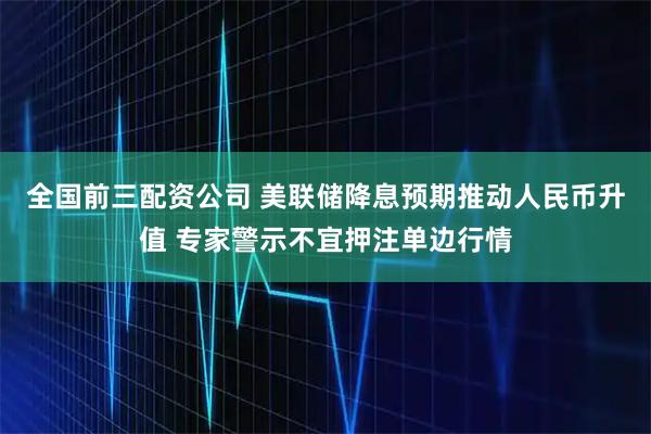 全国前三配资公司 美联储降息预期推动人民币升值 专家警示不宜押注单边行情