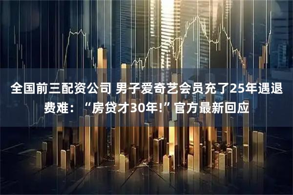 全国前三配资公司 男子爱奇艺会员充了25年遇退费难：“房贷才30年!”官方最新回应