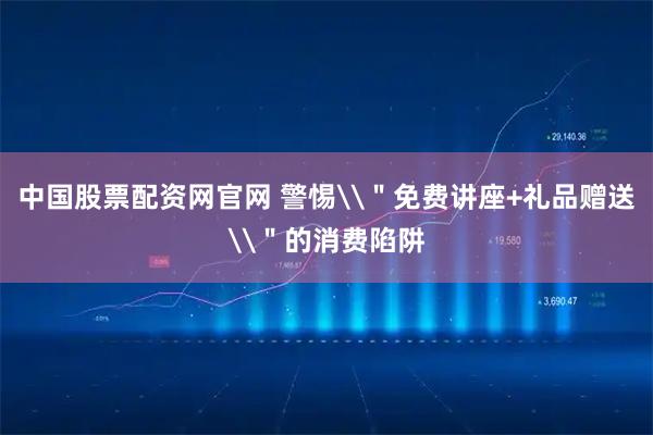 中国股票配资网官网 警惕\＂免费讲座+礼品赠送\＂的消费陷阱